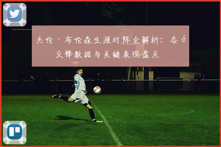 杰伦·布伦森生涯对阵全解析:各队交锋数据与关键表现盘点