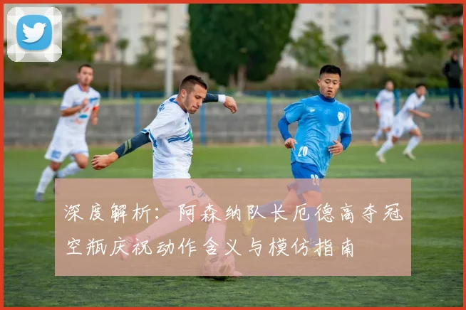 深度解析：阿森纳队长厄德高夺冠空瓶庆祝动作含义与模仿指南
